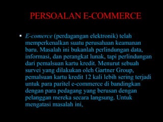 PERSOALAN E-COMMERCE

 E-comerce (perdagangan elektronik) telah
  memperkenalkan suatu perusahaan keamanan
  baru. Masalah ini bukanlah perlindungan data,
  informasi, dan perangkat lunak, tapi perlindungan
  dari pemalsuan kartu kredit. Menurut sebuah
  survei yang dilakukan oleh Gartner Group,
  pemalsuan kartu kredit 12 kali lebih sering terjadi
  untuk para paritel e-commerce di bandingkan
  dengan para pedagang yang berusan dengan
  pelanggan mereka secara langsung. Untuk
  mengatasi masalah ini,
 