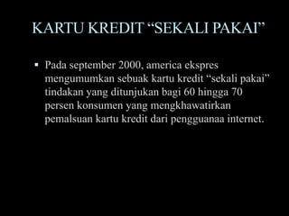 KARTU KREDIT “SEKALI PAKAI”

 Pada september 2000, america ekspres
  mengumumkan sebuak kartu kredit “sekali pakai”
  tindakan yang ditunjukan bagi 60 hingga 70
  persen konsumen yang mengkhawatirkan
  pemalsuan kartu kredit dari pengguanaa internet.
 