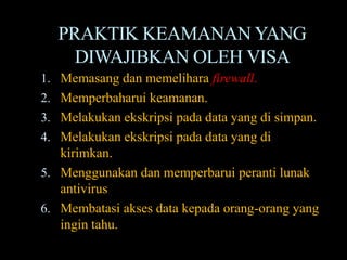 PRAKTIK KEAMANAN YANG
     DIWAJIBKAN OLEH VISA
1. Memasang dan memelihara firewall.
2. Memperbaharui keamanan.
3. Melakukan ekskripsi pada data yang di simpan.
4. Melakukan ekskripsi pada data yang di
   kirimkan.
5. Menggunakan dan memperbarui peranti lunak
   antivirus
6. Membatasi akses data kepada orang-orang yang
   ingin tahu.
 