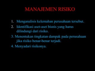 MANAJEMEN RISIKO

1. Menganalisis kelemahan perusahaan tersebut.
2. Identifikasi aset-aset bisnis yang harus
    dilindungi dari risiko.
3. Menentukan tingkatan dampak pada perusahaan
    jika risiko benar-benar terjadi.
4. Menyadari risikonya.
 