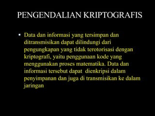 PENGENDALIAN KRIPTOGRAFIS

 Data dan informasi yang tersimpan dan
  ditransmisikan dapat dilindungi dari
  pengungkapan yang tidak terotorisasi dengan
  kriptografi, yaitu penggunaan kode yang
  menggunakan proses matematika. Data dan
  informasi tersebut dapat dienkripsi dalam
  penyimpanan dan juga di transmisikan ke dalam
  jaringan
 