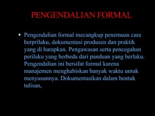 PENGENDALIAN FORMAL

 Pengendalian formal mecangkup penemuan cara
  berprilaku, dokumentasi produsen dan praktik
  yang di harapkan. Pengawasan serta pencegahan
  perilaku yang berbeda dari panduan yang berlaku.
  Pengendalian ini bersifat formal karena
  manajemen menghabiskan banyak waktu untuk
  menyusunnya. Dokumentasikan dalam bentuk
  tulisan,
 