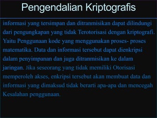 Pengendalian Kriptografis
informasi yang tersimpan dan ditranmisikan dapat dilindungi
dari pengungkapan yang tidak Terotorisasi dengan kriptografi.
Yaitu Penggunaan kode yang menggunakan proses- proses
matematika. Data dan informasi tersebut dapat dienkripsi
dalam penyimpanan dan juga ditranmisikan ke dalam
jaringan. Jika seseorang yang tidak memiliki Otorisasi
memperoleh akses, enkripsi tersebut akan membuat data dan
informasi yang dimaksud tidak berarti apa-apa dan mencegah
Kesalahan penggunaan.
 