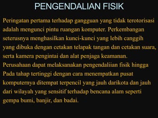 PENGENDALIAN FISIK
Peringatan pertama terhadap gangguan yang tidak terotorisasi
adalah mengunci pintu ruangan komputer. Perkembangan
seterusnya menghasilkan kunci-kunci yang lebih canggih
yang dibuka dengan cetakan telapak tangan dan cetakan suara,
serta kamera pengintai dan alat penjaga keamanan.
Perusahaan dapat melaksanakan pengendaliian fisik hingga
Pada tahap tertinggi dengan cara menempatkan pusat
komputernya ditempat terpencil yang jauh darikota dan jauh
dari wilayah yang sensitif terhadap bencana alam seperti
gempa bumi, banjir, dan badai.
 