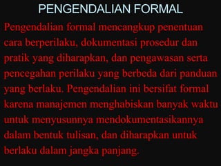 PENGENDALIAN FORMAL
Pengendalian formal mencangkup penentuan
cara berperilaku, dokumentasi prosedur dan
pratik yang diharapkan, dan pengawasan serta
pencegahan perilaku yang berbeda dari panduan
yang berlaku. Pengendalian ini bersifat formal
karena manajemen menghabiskan banyak waktu
untuk menyusunnya mendokumentasikannya
dalam bentuk tulisan, dan diharapkan untuk
berlaku dalam jangka panjang.
 