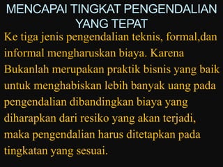 MENCAPAI TINGKAT PENGENDALIAN
                YANG TEPAT
Ke tiga jenis pengendalian teknis, formal,dan
informal mengharuskan biaya. Karena
Bukanlah merupakan praktik bisnis yang baik
untuk menghabiskan lebih banyak uang pada
pengendalian dibandingkan biaya yang
diharapkan dari resiko yang akan terjadi,
maka pengendalian harus ditetapkan pada
tingkatan yang sesuai.
 