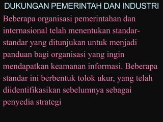 DUKUNGAN PEMERINTAH DAN INDUSTRI
Beberapa organisasi pemerintahan dan
internasional telah menentukan standar-
standar yang ditunjukan untuk menjadi
panduan bagi organisasi yang ingin
mendapatkan keamanan informasi. Beberapa
standar ini berbentuk tolok ukur, yang telah
diidentifikasikan sebelumnya sebagai
penyedia strategi
 