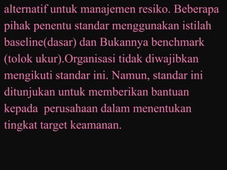 alternatif untuk manajemen resiko. Beberapa
pihak penentu standar menggunakan istilah
baseline(dasar) dan Bukannya benchmark
(tolok ukur).Organisasi tidak diwajibkan
mengikuti standar ini. Namun, standar ini
ditunjukan untuk memberikan bantuan
kepada perusahaan dalam menentukan
tingkat target keamanan.
 