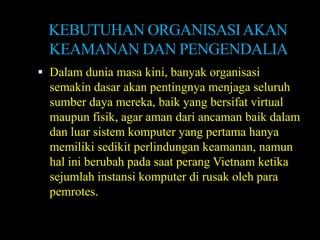 KEBUTUHAN ORGANISASI AKAN
  KEAMANAN DAN PENGENDALIA
 Dalam dunia masa kini, banyak organisasi
  semakin dasar akan pentingnya menjaga seluruh
  sumber daya mereka, baik yang bersifat virtual
  maupun fisik, agar aman dari ancaman baik dalam
  dan luar sistem komputer yang pertama hanya
  memiliki sedikit perlindungan keamanan, namun
  hal ini berubah pada saat perang Vietnam ketika
  sejumlah instansi komputer di rusak oleh para
  pemrotes.
 
