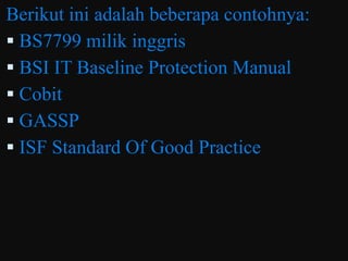 Berikut ini adalah beberapa contohnya:
 BS7799 milik inggris
 BSI IT Baseline Protection Manual
 Cobit
 GASSP
 ISF Standard Of Good Practice
 