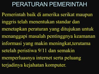 PERATURAN PEMERINTAH
Pemerintah baik di amerika serikat maupun
inggris telah menentukan standar dan
menetapkan peraturan yang ditujukan untuk
menanggapi masalah pentinggnya keamanan
informasi yang makin meningkat,terutama
setelah peristiwa 9/11 dan semakin
memperluasnya internet serta peluang
terjadinya kejahatan komputer.
 