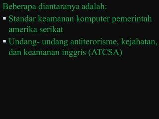 Beberapa diantaranya adalah:
 Standar keamanan komputer pemerintah
  amerika serikat
 Undang- undang antiterorisme, kejahatan,
  dan keamanan inggris (ATCSA)
 
