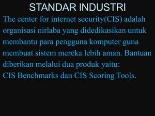 STANDAR INDUSTRI
The center for internet security(CIS) adalah
organisasi nirlaba yang didedikasikan untuk
membantu para pengguna komputer guna
membuat sistem mereka lebih aman. Bantuan
diberikan melalui dua produk yaitu:
CIS Benchmarks dan CIS Scoring Tools.
 