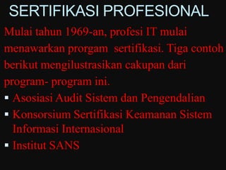 SERTIFIKASI PROFESIONAL
Mulai tahun 1969-an, profesi IT mulai
menawarkan prorgam sertifikasi. Tiga contoh
berikut mengilustrasikan cakupan dari
program- program ini.
 Asosiasi Audit Sistem dan Pengendalian
 Konsorsium Sertifikasi Keamanan Sistem
  Informasi Internasional
 Institut SANS
 
