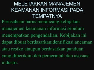 MELETAKKAN MANAJEMEN
     KEAMANAN INFORMASI PADA
                TEMPATNYA
Perusahaan harus merancang kebijakan
manajemen keamanan informasi sebelum
menempatkan pengendalian. Kebijakan ini
dapat dibuat berdasarkanidentifikasi ancaman
atau resiko ataupun berdasarkan panduan
yang diberikan oleh pemerintah dan asosiasi
industri.
 