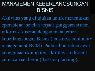 MANAJEMEN KEBERLANGSUNGAN
                  BISNIS
Aktivitas yang ditujukan untuk menentukan
operasional setelah terjadi gangguan sistem
informasi disebut dengan manajemen
keberlangsungan Bisnis ( business continuity
management-BCM). Pada tahun-tahun awal
penggunaan komputer, aktifitas ini disebut
perencanaan besar (disaster planning),
 