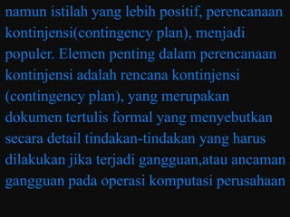 namun istilah yang lebih positif, perencanaan
kontinjensi(contingency plan), menjadi
populer. Elemen penting dalam perencanaan
kontinjensi adalah rencana kontinjensi
(contingency plan), yang merupakan
dokumen tertulis formal yang menyebutkan
secara detail tindakan-tindakan yang harus
dilakukan jika terjadi gangguan,atau ancaman
gangguan pada operasi komputasi perusahaan
 