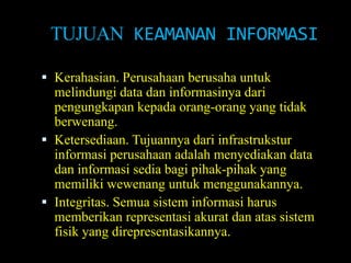 TUJUAN KEAMANAN INFORMASI

 Kerahasian. Perusahaan berusaha untuk
  melindungi data dan informasinya dari
  pengungkapan kepada orang-orang yang tidak
  berwenang.
 Ketersediaan. Tujuannya dari infrastrukstur
  informasi perusahaan adalah menyediakan data
  dan informasi sedia bagi pihak-pihak yang
  memiliki wewenang untuk menggunakannya.
 Integritas. Semua sistem informasi harus
  memberikan representasi akurat dan atas sistem
  fisik yang direpresentasikannya.
 