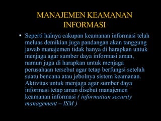 MANAJEMEN KEAMANAN
           INFORMASI
 Seperti halnya cakupan keamanan informasi telah
  meluas demikian juga pandangan akan tanggung
  jawab manajemen tidak hanya di harapkan untuk
  menjaga agar sumber daya informasi aman,
  namun juga di harapkan untuk menjaga
  perusahaan tersebut agar tetap berfungsi setelah
  suatu bencana atau jebolnya sistem keamanan.
  Aktivitas untuk menjaga agar sumber daya
  informasi tetap aman disebut manajemen
  keamanan informasi ( informatian security
  management – ISM )
 