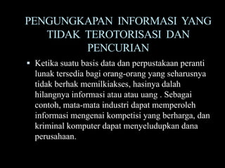 PENGUNGKAPAN INFORMASI YANG
   TIDAK TEROTORISASI DAN
         PENCURIAN
 Ketika suatu basis data dan perpustakaan peranti
  lunak tersedia bagi orang-orang yang seharusnya
  tidak berhak memilkiakses, hasinya dalah
  hilangnya informasi atau atau uang . Sebagai
  contoh, mata-mata industri dapat memperoleh
  informasi mengenai kompetisi yang berharga, dan
  kriminal komputer dapat menyeludupkan dana
  perusahaan.
 