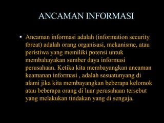 ANCAMAN INFORMASI

 Ancaman informasi adalah (information security
  tbreat) adalah orang organisasi, mekanisme, atau
  peristiwa yang memiliki potensi untuk
  membahayakan sumber daya informasi
  perusahaan. Ketika kita membayangkan ancaman
  keamanan informasi , adalah sesuatunyang di
  alami jika kita membayangkan beberapa kelomok
  atau beberapa orang di luar perusahaan tersebut
  yang melakukan tindakan yang di sengaja.
 