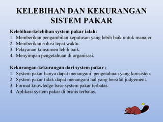 KELEBIHAN DAN KEKURANGAN
SISTEM PAKAR
Kelebihan-kelebihan system pakar ialah:
1. Memberikan pengambilan keputusan yang lebih baik untuk manajer
2. Memberikan solusi tepat waktu.
3. Pelayanan konsumen lebih baik.
4. Menyimpan pengetahuan di organisasi.
Kekurangan-kekurangan dari system pakar ;
1. System pakar hanya dapat menangani pengetahuan yang konsisten.
2. System pakar tidak dapat menangani hal yang bersifat judgement.
3. Format knowledge base system pakar terbatas.
4. Aplikasi system pakar di bisnis terbatas.

 