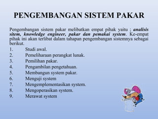PENGEMBANGAN SISTEM PAKAR
Pengembangan sistem pakar melibatkan empat pihak yaitu ; analisis
sitem, knowledge engineer, pakar dan pemakai system. Ke-empat
pihak ini akan terlibat dalam tahapan pengembangan sistemnya sebagai
berikut.
1.
Studi awal.
2.
Pemeliharaan perangkat lunak.
3.
Pemilihan pakar.
4.
Pengambilan pengetahuan.
5.
Membangun system pakar.
6.
Menguji system
7.
Mengemplementasikan system.
8.
Mengoperasikan system.
9.
Merawat system

 