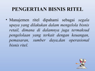 PENGERTIAN BISNIS RITEL
• Manajemen ritel dipahami sebagai segala
upaya yang dilakukan dalam mengelola bisnis
retail, dimana di dalamnya juga termaksud
pengelolaan yang terkait dengan keuangan,
pemasaran, sumber daya,dan operasional
bisnis ritel.

 