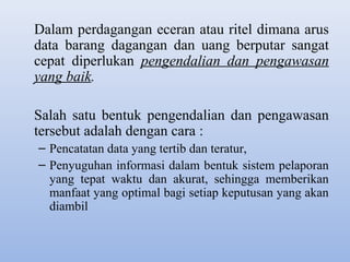 Dalam perdagangan eceran atau ritel dimana arus
data barang dagangan dan uang berputar sangat
cepat diperlukan pengendalian dan pengawasan
yang baik.
Salah satu bentuk pengendalian dan pengawasan
tersebut adalah dengan cara :
– Pencatatan data yang tertib dan teratur,
– Penyuguhan informasi dalam bentuk sistem pelaporan
yang tepat waktu dan akurat, sehingga memberikan
manfaat yang optimal bagi setiap keputusan yang akan
diambil

 