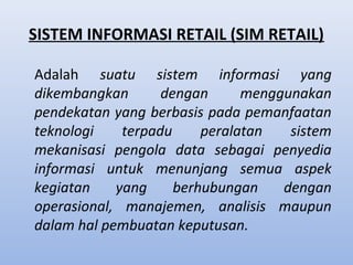 SISTEM INFORMASI RETAIL (SIM RETAIL)
Adalah suatu sistem informasi yang
dikembangkan
dengan
menggunakan
pendekatan yang berbasis pada pemanfaatan
teknologi
terpadu
peralatan
sistem
mekanisasi pengola data sebagai penyedia
informasi untuk menunjang semua aspek
kegiatan
yang
berhubungan
dengan
operasional, manajemen, analisis maupun
dalam hal pembuatan keputusan.

 