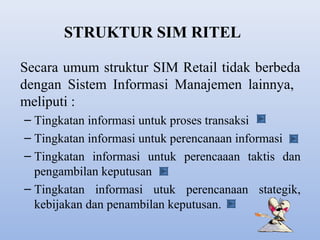 STRUKTUR SIM RITEL
Secara umum struktur SIM Retail tidak berbeda
dengan Sistem Informasi Manajemen lainnya,
meliputi :
– Tingkatan informasi untuk proses transaksi
– Tingkatan informasi untuk perencanaan informasi
– Tingkatan informasi untuk perencaaan taktis dan
pengambilan keputusan
– Tingkatan informasi utuk perencanaan stategik,
kebijakan dan penambilan keputusan.

 