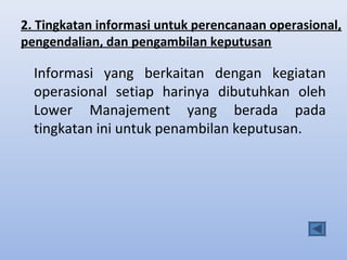 2. Tingkatan informasi untuk perencanaan operasional,
pengendalian, dan pengambilan keputusan

Informasi yang berkaitan dengan kegiatan
operasional setiap harinya dibutuhkan oleh
Lower Manajement yang berada pada
tingkatan ini untuk penambilan keputusan.

 