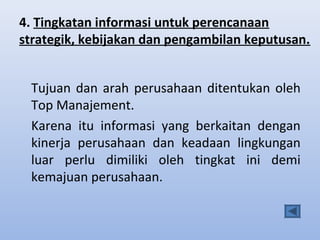 4. Tingkatan informasi untuk perencanaan
strategik, kebijakan dan pengambilan keputusan.
Tujuan dan arah perusahaan ditentukan oleh
Top Manajement.
Karena itu informasi yang berkaitan dengan
kinerja perusahaan dan keadaan lingkungan
luar perlu dimiliki oleh tingkat ini demi
kemajuan perusahaan.

 