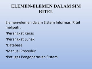 ELEMEN-ELEMEN DALAM SIM
RITEL
Elemen-elemen dalam Sistem Informasi Ritel
meliputi :
•Perangkat Keras
•Perangkat Lunak
•Database
•Manual Procedur
•Petugas Pengoperasian Sistem

 