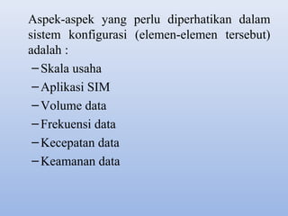 Aspek-aspek yang perlu diperhatikan dalam
sistem konfigurasi (elemen-elemen tersebut)
adalah :
– Skala usaha
– Aplikasi SIM
– Volume data
– Frekuensi data
– Kecepatan data
– Keamanan data

 
