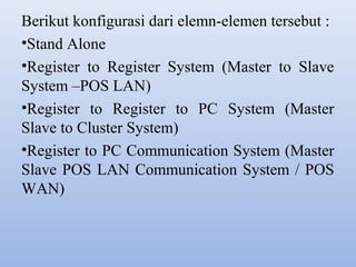 Berikut konfigurasi dari elemn-elemen tersebut :
•Stand Alone
•Register to Register System (Master to Slave
System –POS LAN)
•Register to Register to PC System (Master
Slave to Cluster System)
•Register to PC Communication System (Master
Slave POS LAN Communication System / POS
WAN)

 