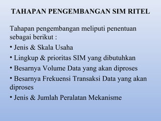 TAHAPAN PENGEMBANGAN SIM RITEL
Tahapan pengembangan meliputi penentuan
sebagai berikut :
• Jenis & Skala Usaha
• Lingkup & prioritas SIM yang dibutuhkan
• Besarnya Volume Data yang akan diproses
• Besarnya Frekuensi Transaksi Data yang akan
diproses
• Jenis & Jumlah Peralatan Mekanisme

 