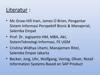 Literatur :
• Mc Graw-Hill Irwn, James O Brien, Pengantar
Sistem Informasi Perspektif Bisnis & Manajerial,
Salemba Empat
• Prof. Dr. Jogiyanto HM, MBA, Akt,
SistemTeknologi Informasi, FE UGM
• Cristina Widhya Utami, Manajemen Ritel,
Salemba Empat Jakarta
• Becker, Jorg, Uhr, Wolfgang, Vering, Oliver, Retail
Information Systems Based on SAP Product

 