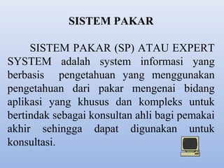 SISTEM PAKAR
SISTEM PAKAR (SP) ATAU EXPERT
SYSTEM adalah system informasi yang
berbasis pengetahuan yang menggunakan
pengetahuan dari pakar mengenai bidang
aplikasi yang khusus dan kompleks untuk
bertindak sebagai konsultan ahli bagi pemakai
akhir sehingga dapat digunakan untuk
konsultasi.

 