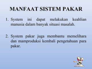 MANFAAT SISTEM PAKAR
1. System ini dapat melakukan keahlian
manusia dalam banyak situasi masalah.
2. System pakar juga membantu memelihara
dan mamproduksi kembali pengetahuan para
pakar.

 