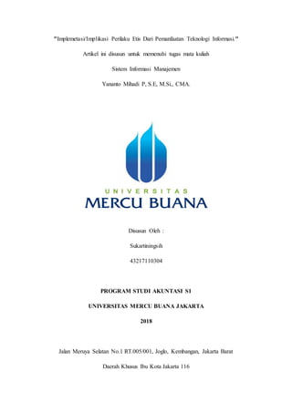 "Implemetasi/Implikasi Perilaku Etis Dari Pemanfaatan Teknologi Informasi."
Artikel ini disusun untuk memenuhi tugas mata kuliah
Sistem Informasi Manajemen
Yananto Mihadi P, S.E, M.Si., CMA.
Disusun Oleh :
Sukartiningsih
43217110304
PROGRAM STUDI AKUNTASI S1
UNIVERSITAS MERCU BUANA JAKARTA
2018
Jalan Meruya Selatan No.1 RT.005/001, Joglo, Kembangan, Jakarta Barat
Daerah Khusus Ibu Kota Jakarta 116
 