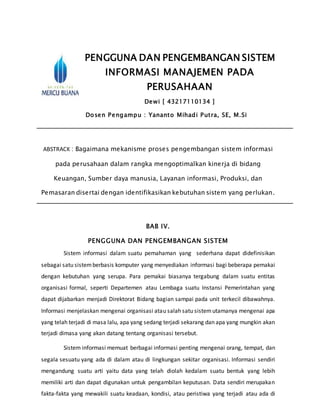 PENGGUNA DAN PENGEMBANGAN SISTEM
INFORMASI MANAJEMEN PADA
PERUSAHAAN
Dewi [ 43217110134 ]
Dosen Pengampu : Yananto Mihadi Putra, SE, M.Si
ABSTRACK : Bagaimana mekanisme proses pengembangan sistem informasi
pada perusahaan dalam rangka mengoptimalkan kinerja di bidang
Keuangan, Sumber daya manusia, Layanan informasi, Produksi, dan
Pemasaran disertai dengan identifikasikan kebutuhan sistem yang perlukan.
BAB IV.
PENGGUNA DAN PENGEMBANGAN SISTEM
Sistem informasi dalam suatu pemahaman yang sederhana dapat didefinisikan
sebagai satu sistemberbasis komputer yang menyediakan informasi bagi beberapa pemakai
dengan kebutuhan yang serupa. Para pemakai biasanya tergabung dalam suatu entitas
organisasi formal, seperti Departemen atau Lembaga suatu Instansi Pemerintahan yang
dapat dijabarkan menjadi Direktorat Bidang bagian sampai pada unit terkecil dibawahnya.
Informasi menjelaskan mengenai organisasi atau salah satu sistemutamanya mengenai apa
yang telah terjadi di masa lalu, apa yang sedang terjadi sekarang dan apa yang mungkin akan
terjadi dimasa yang akan datang tentang organisasi tersebut.
Sistem informasi memuat berbagai informasi penting mengenai orang, tempat, dan
segala sesuatu yang ada di dalam atau di lingkungan sekitar organisasi. Informasi sendiri
mengandung suatu arti yaitu data yang telah diolah kedalam suatu bentuk yang lebih
memiliki arti dan dapat digunakan untuk pengambilan keputusan. Data sendiri merupakan
fakta-fakta yang mewakili suatu keadaan, kondisi, atau peristiwa yang terjadi atau ada di
 