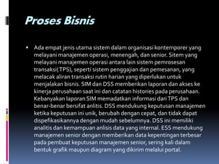 Proses Bisnis
 Ada empat jenis utama sistem dalam organisasi kontemporer yang
melayani manajemen operasi, menengah, dan senior. Sitem yang
melayani manajemen operasi antara lain sistem pemrosesan
transaksi(TPS), seperti sistem penggajian dan pemesanan, yang
melacak aliran transaksi rutin harian yang diperlukan untuk
menjalakan bisnis. SIM dan DSS memberikan laporan dan akses ke
kinerja perusahaan saat ini dan catatan histories pada perusahaan.
Kebanyakan laporan SIM memadatkan informasi dariTPS dan
benar-benar bersifat anlitis. DSS mendukung keputusan manajemen
ketika keputusan ini unik, berubah dengan cepat, dan tidak dapat
dispefikasikannya dengan mudah sebelumnya. DSS ini memiliki
analitis dan kemampuan anlisis data yang internal. ESS mendukung
manajemen senior dengan memberikan data kepentingan terbesar
pada pembuat keputusan manajemen senior, sering kali dalam
bentuk grafik maupun diagram yang dikirim melalui portal.
 