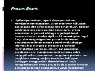 Proses Bisnis
 Aplikasi perusahaan, seperti sistem perusahaan,
manajemen rantai pasokan, sistem manjemen hubungan
ppelanggan, dan sistem manajemen pengetahuan, didesain
untuk menujang koordinasikan dan integrasi proses
keseluruhan organisasi sehingga organisasi dapat
beroperasi secara efesien. Aplikasi ini mencakup berbagai
fungsi dan mengintegrasikan proses bisnis internal
perusahaan ke dalam sebuah peranti lunak sehingga
informasi bias mengalir di sepanjang organisasi,
meningkatkan koordinasi, efesien, dan pembuatan
keputusan.sistem manajemen rantai pemasok untuk
mengoptiamlkan perencanaan, pengadaan, produksi, dan
pengiriman barang dan jasa manjemen hubungan
pelanggan menggunakan sistem informasi untuk
mengoordinasikan semua proses bisnis di sekitar interaksi
perusahaan dengan pelanggannya untuk mengoptikan
 