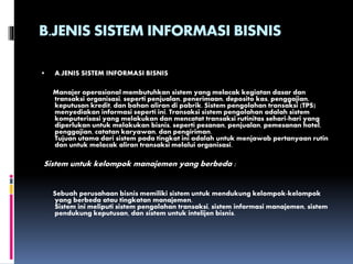 B.JENIS SISTEM INFORMASI BISNIS
 A.JENIS SISTEM INFORMASI BISNIS
Manajer operasional membutuhkan sistem yang melacak kegiatan dasar dan
transaksi organisasi, seperti penjualan, penerimaan, deposito kas, penggajian,
keputusan kredit, dan bahan aliran di pabrik. Sistem pengolahan transaksi (TPS)
menyediakan informasi seperti ini. Transaksi sistem pengolahan adalah sistem
komputerisasi yang melakukan dan mencatat transaksi rutinitas sehari-hari yang
diperlukan untuk melakukan bisnis, seperti pesanan, penjualan, pemesanan hotel,
penggajian, catatan karyawan, dan pengiriman.
Tujuan utama dari sistem pada tingkat ini adalah untuk menjawab pertanyaan rutin
dan untuk melacak aliran transaksi melalui organisasi.
Sistem untuk kelompok manajemen yang berbeda :
Sebuah perusahaan bisnis memiliki sistem untuk mendukung kelompok-kelompok
yang berbeda atau tingkatan manajemen.
Sistem ini meliputi sistem pengolahan transaksi, sistem informasi manajemen, sistem
pendukung keputusan, dan sistem untuk intelijen bisnis.
 