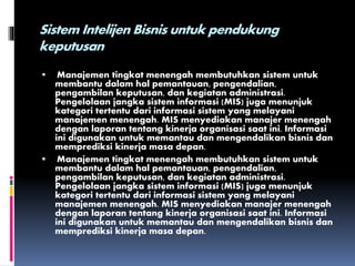 Sistem Intelijen Bisnis untuk pendukung
keputusan
 Manajemen tingkat menengah membutuhkan sistem untuk
membantu dalam hal pemantauan, pengendalian,
pengambilan keputusan, dan kegiatan administrasi.
Pengelolaan jangka sistem informasi (MIS) juga menunjuk
kategori tertentu dari informasi sistem yang melayani
manajemen menengah. MIS menyediakan manajer menengah
dengan laporan tentang kinerja organisasi saat ini. Informasi
ini digunakan untuk memantau dan mengendalikan bisnis dan
memprediksi kinerja masa depan.
 Manajemen tingkat menengah membutuhkan sistem untuk
membantu dalam hal pemantauan, pengendalian,
pengambilan keputusan, dan kegiatan administrasi.
Pengelolaan jangka sistem informasi (MIS) juga menunjuk
kategori tertentu dari informasi sistem yang melayani
manajemen menengah. MIS menyediakan manajer menengah
dengan laporan tentang kinerja organisasi saat ini. Informasi
ini digunakan untuk memantau dan mengendalikan bisnis dan
memprediksi kinerja masa depan.
 