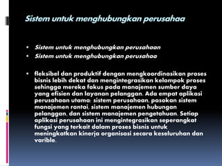 Sistem untuk menghubungkan perusahaa
 Sistem untuk menghubungkan perusahaan
 Sistem untuk menghubungkan perusahaa
 fleksibel dan produktif dengan mengkoordinasikan proses
bisnis lebih dekat dan mengintegrasikan kelompok proses
sehingga mereka fokus pada manajemen sumber daya
yang efisien dan layanan pelanggan. Ada empat aplikasi
perusahaan utama: sistem perusahaan, pasokan sistem
manajemen rantai, sistem manajemen hubungan
pelanggan, dan sistem manajemen pengetahuan. Setiap
aplikasi perusahaan ini mengintegrasikan seperangkat
fungsi yang terkait dalam proses bisnis untuk
meningkatkan kinerja organisasi secara keseluruhan dan
varible.
 