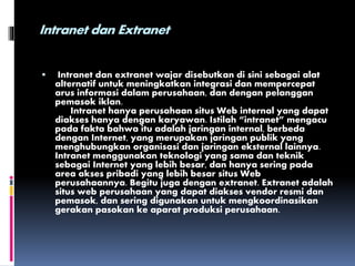 Intranet dan Extranet
 Intranet dan extranet wajar disebutkan di sini sebagai alat
alternatif untuk meningkatkan integrasi dan mempercepat
arus informasi dalam perusahaan, dan dengan pelanggan
pemasok iklan.
Intranet hanya perusahaan situs Web internal yang dapat
diakses hanya dengan karyawan. Istilah “intranet” mengacu
pada fakta bahwa itu adalah jaringan internal, berbeda
dengan Internet, yang merupakan jaringan publik yang
menghubungkan organisasi dan jaringan eksternal lainnya.
Intranet menggunakan teknologi yang sama dan teknik
sebagai Internet yang lebih besar, dan hanya sering pada
area akses pribadi yang lebih besar situs Web
perusahaannya. Begitu juga dengan extranet. Extranet adalah
situs web perusahaan yang dapat diakses vendor resmi dan
pemasok, dan sering digunakan untuk mengkoordinasikan
gerakan pasokan ke aparat produksi perusahaan.
 