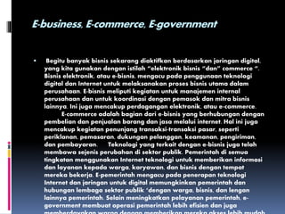 E-business, E-commerce, E-government
 Begitu banyak bisnis sekarang diaktifkan berdasarkan jaringan digital,
yang kita gunakan dengan istilah “elektronik bisnis “dan” commerce “.
Bisnis elektronik, atau e-bisnis, mengacu pada penggunaan teknologi
digital dan Internet untuk melaksanakan proses bisnis utama dalam
perusahaan. E-bisnis meliputi kegiatan untuk manajemen internal
perusahaan dan untuk koordinasi dengan pemasok dan mitra bisnis
lainnya. Ini juga mencakup perdagangan elektronik, atau e-commerce.
E-commerce adalah bagian dari e-bisnis yang berhubungan dengan
pembelian dan penjualan barang dan jasa melalui internet. Hal ini juga
mencakup kegiatan penunjang transaksi-transaksi pasar, seperti
periklanan, pemasaran, dukungan pelanggan, keamanan, pengiriman,
dan pembayaran. Teknologi yang terkait dengan e-bisnis juga telah
membawa sejenis perubahan di sektor publik. Pemerintah di semua
tingkatan menggunakan Internet teknologi untuk memberikan informasi
dan layanan kepada warga, karyawan, dan bisnis dengan tempat
mereka bekerja. E-pemerintah mengacu pada penerapan teknologi
Internet dan jaringan untuk digital memungkinkan pemerintah dan
hubungan lembaga sektor publik ‘dengan warga, bisnis, dan lengan
lainnya pemerintah. Selain meningkatkan pelayanan pemerintah, e-
government membuat operasi pemerintah lebih efisien dan juga
 