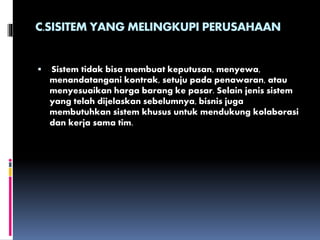 C.SISITEM YANG MELINGKUPI PERUSAHAAN
 Sistem tidak bisa membuat keputusan, menyewa,
menandatangani kontrak, setuju pada penawaran, atau
menyesuaikan harga barang ke pasar. Selain jenis sistem
yang telah dijelaskan sebelumnya, bisnis juga
membutuhkan sistem khusus untuk mendukung kolaborasi
dan kerja sama tim.
 
